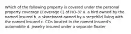 Which of the following property is covered under the personal property coverage (Coverage C) of HO-3? a. a bird owned by the named insured b. a skateboard owned by a stepchild living with the named insured c. CDs located in the named insured's automobile d. jewelry insured under a separate floater