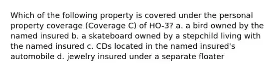 Which of the following property is covered under the personal property coverage (Coverage C) of HO-3? a. a bird owned by the named insured b. a skateboard owned by a stepchild living with the named insured c. CDs located in the named insured's automobile d. jewelry insured under a separate floater