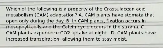 Which of the following is a property of the Crassulacean acid metabolism (CAM) adaptation? A. CAM plants have stomata that open only during the day. B. In CAM plants, fixation occurs in mesophyll cells and the Calvin cycle occurs in the stroma. C. CAM plants experience CO2 uptake at night. ​ D. CAM plants have increased transpiration, allowing them to stay moist.