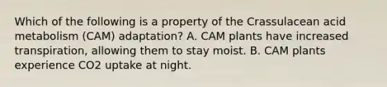 Which of the following is a property of the Crassulacean acid metabolism (CAM) adaptation? A. CAM plants have increased transpiration, allowing them to stay moist. B. CAM plants experience CO2 uptake at night.