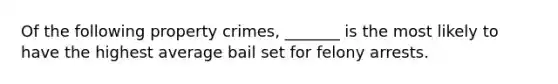 ​Of the following property crimes, _______ is the most likely to have the highest average bail set for felony arrests.