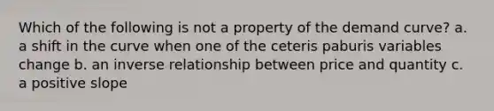 Which of the following is not a property of the demand curve? a. a shift in the curve when one of the ceteris paburis variables change b. an inverse relationship between price and quantity c. a positive slope