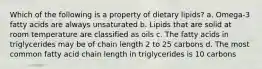 Which of the following is a property of dietary lipids? a. Omega-3 fatty acids are always unsaturated b. Lipids that are solid at room temperature are classified as oils c. The fatty acids in triglycerides may be of chain length 2 to 25 carbons d. The most common fatty acid chain length in triglycerides is 10 carbons