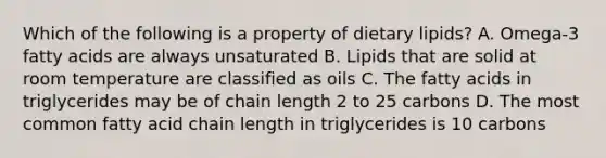 Which of the following is a property of dietary lipids? A. Omega-3 fatty acids are always unsaturated B. Lipids that are solid at room temperature are classified as oils C. The fatty acids in triglycerides may be of chain length 2 to 25 carbons D. The most common fatty acid chain length in triglycerides is 10 carbons