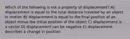 Which of the following is not a property of displacement? A) displacement is equal to the total distance traveled by an object in motion B) displacement is equal to the final position of an object minus the initial position of the object C) displacement is a vector D) displacement can be negative E) displacement describes a change in position