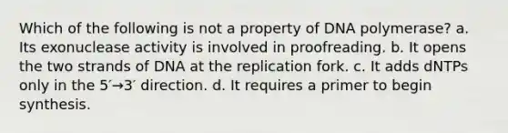 Which of the following is not a property of DNA polymerase? a. Its exonuclease activity is involved in proofreading. b. It opens the two strands of DNA at the replication fork. c. It adds dNTPs only in the 5′→3′ direction. d. It requires a primer to begin synthesis.