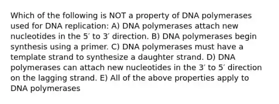 Which of the following is NOT a property of DNA polymerases used for DNA replication: A) DNA polymerases attach new nucleotides in the 5′ to 3′ direction. B) DNA polymerases begin synthesis using a primer. C) DNA polymerases must have a template strand to synthesize a daughter strand. D) DNA polymerases can attach new nucleotides in the 3′ to 5′ direction on the lagging strand. E) All of the above properties apply to DNA polymerases