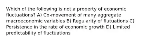 Which of the following is not a property of economic fluctuations? A) Co-movement of many aggregate macroeconomic variables B) Regularity of flutuations C) Persistence in the rate of economic growth D) Limited predictability of fluctuations