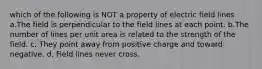 which of the following is NOT a property of electric field lines a.The field is perpendicular to the field lines at each point. b.The number of lines per unit area is related to the strength of the field. c. They point away from positive charge and toward negative. d. Field lines never cross.