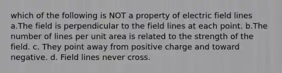 which of the following is NOT a property of electric field lines a.The field is perpendicular to the field lines at each point. b.The number of lines per unit area is related to the strength of the field. c. They point away from positive charge and toward negative. d. Field lines never cross.