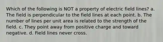 Which of the following is NOT a property of electric field lines? a. The field is perpendicular to the field lines at each point. b. The number of lines per unit area is related to the strength of the field. c. They point away from positive charge and toward negative. d. Field lines never cross.