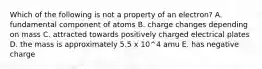 Which of the following is not a property of an electron? A. fundamental component of atoms B. charge changes depending on mass C. attracted towards positively charged electrical plates D. the mass is approximately 5.5 x 10^4 amu E. has negative charge