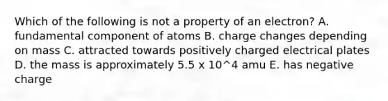 Which of the following is not a property of an electron? A. fundamental component of atoms B. charge changes depending on mass C. attracted towards positively charged electrical plates D. the mass is approximately 5.5 x 10^4 amu E. has negative charge