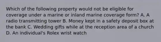 Which of the following property would not be eligible for coverage under a marine or inland marine coverage form? A. A radio transmitting tower B. Money kept in a safety deposit box at the bank C. Wedding gifts while at the reception area of a church D. An individual's Rolex wrist watch