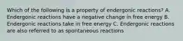 Which of the following is a property of endergonic reactions? A. Endergonic reactions have a negative change in free energy B. Endergonic reactions take in free energy C. Endergonic reactions are also referred to as spontaneous reactions