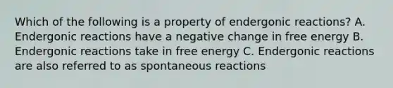 Which of the following is a property of endergonic reactions? A. Endergonic reactions have a negative change in free energy B. Endergonic reactions take in free energy C. Endergonic reactions are also referred to as spontaneous reactions