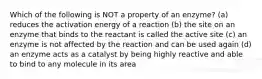 Which of the following is NOT a property of an enzyme? (a) reduces the activation energy of a reaction (b) the site on an enzyme that binds to the reactant is called the active site (c) an enzyme is not affected by the reaction and can be used again (d) an enzyme acts as a catalyst by being highly reactive and able to bind to any molecule in its area