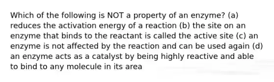 Which of the following is NOT a property of an enzyme? (a) reduces the activation energy of a reaction (b) the site on an enzyme that binds to the reactant is called the active site (c) an enzyme is not affected by the reaction and can be used again (d) an enzyme acts as a catalyst by being highly reactive and able to bind to any molecule in its area