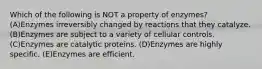 Which of the following is NOT a property of enzymes? (A)Enzymes irreversibly changed by reactions that they catalyze. (B)Enzymes are subject to a variety of cellular controls. (C)Enzymes are catalytic proteins. (D)Enzymes are highly specific. (E)Enzymes are efficient.