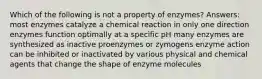 Which of the following is not a property of enzymes? Answers: most enzymes catalyze a chemical reaction in only one direction enzymes function optimally at a specific pH many enzymes are synthesized as inactive proenzymes or zymogens enzyme action can be inhibited or inactivated by various physical and chemical agents that change the shape of enzyme molecules