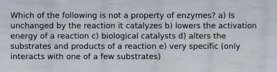 Which of the following is not a property of enzymes? a) Is unchanged by the reaction it catalyzes b) lowers the activation energy of a reaction c) biological catalysts d) alters the substrates and products of a reaction e) very specific (only interacts with one of a few substrates)