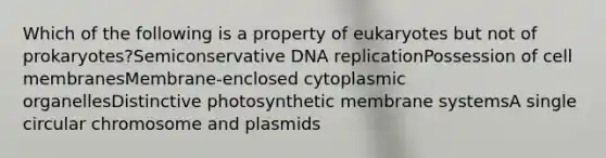 Which of the following is a property of eukaryotes but not of prokaryotes?Semiconservative DNA replicationPossession of cell membranesMembrane-enclosed cytoplasmic organellesDistinctive photosynthetic membrane systemsA single circular chromosome and plasmids