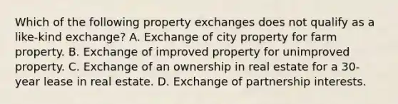 Which of the following property exchanges does not qualify as a like-kind exchange? A. Exchange of city property for farm property. B. Exchange of improved property for unimproved property. C. Exchange of an ownership in real estate for a 30-year lease in real estate. D. Exchange of partnership interests.