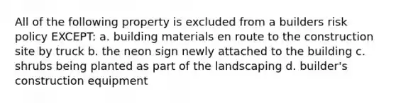 All of the following property is excluded from a builders risk policy EXCEPT: a. building materials en route to the construction site by truck b. the neon sign newly attached to the building c. shrubs being planted as part of the landscaping d. builder's construction equipment