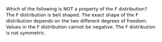 Which of the following is NOT a property of the F​ distribution? The F distribution is bell shaped. The exact shape of the F distribution depends on the two different degrees of freedom. Values in the F distribution cannot be negative. The F distribution is not symmetric.