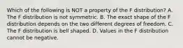 Which of the following is NOT a property of the F​ distribution? A. The F distribution is not symmetric. B. The exact shape of the F distribution depends on the two different degrees of freedom. C. The F distribution is bell shaped. D. Values in the F distribution cannot be negative.