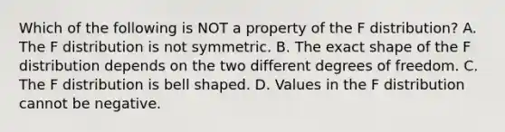 Which of the following is NOT a property of the F​ distribution? A. The F distribution is not symmetric. B. The exact shape of the F distribution depends on the two different degrees of freedom. C. The F distribution is bell shaped. D. Values in the F distribution cannot be negative.