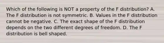 Which of the following is NOT a property of the F​ distribution? A. The F distribution is not symmetric. B. Values in the F distribution cannot be negative. C. The exact shape of the F distribution depends on the two different degrees of freedom. D. The F distribution is bell shaped.