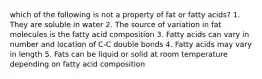 which of the following is not a property of fat or fatty acids? 1. They are soluble in water 2. The source of variation in fat molecules is the fatty acid composition 3. Fatty acids can vary in number and location of C-C double bonds 4. Fatty acids may vary in length 5. Fats can be liquid or solid at room temperature depending on fatty acid composition