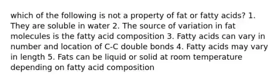 which of the following is not a property of fat or fatty acids? 1. They are soluble in water 2. The source of variation in fat molecules is the fatty acid composition 3. Fatty acids can vary in number and location of C-C double bonds 4. Fatty acids may vary in length 5. Fats can be liquid or solid at room temperature depending on fatty acid composition