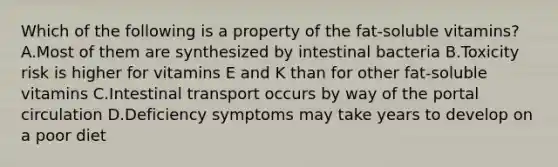 Which of the following is a property of the fat-soluble vitamins? A.Most of them are synthesized by intestinal bacteria B.Toxicity risk is higher for vitamins E and K than for other fat-soluble vitamins C.Intestinal transport occurs by way of the portal circulation D.Deficiency symptoms may take years to develop on a poor diet