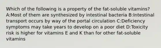 Which of the following is a property of the fat-soluble vitamins? A:Most of them are synthesized by intestinal bacteria B:Intestinal transport occurs by way of the portal circulation C:Deficiency symptoms may take years to develop on a poor diet D:Toxicity risk is higher for vitamins E and K than for other fat-soluble vitamins