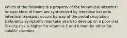 Which of the following is a property of the fat-soluble vitamins? Answer Most of them are synthesized by intestinal bacteria Intestinal transport occurs by way of the portal circulation Deficiency symptoms may take years to develop on a poor diet Toxicity risk is higher for vitamins E and K than for other fat-soluble vitamins