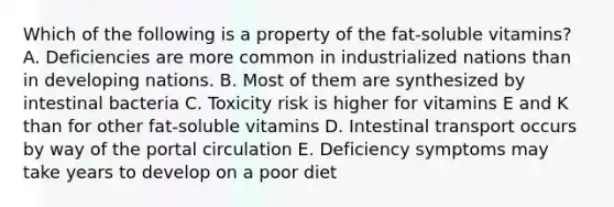 Which of the following is a property of the fat-soluble vitamins? A. Deficiencies are more common in industrialized nations than in developing nations. B. Most of them are synthesized by intestinal bacteria C. Toxicity risk is higher for vitamins E and K than for other fat-soluble vitamins D. Intestinal transport occurs by way of the portal circulation E. Deficiency symptoms may take years to develop on a poor diet