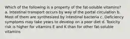 Which of the following is a property of the fat-soluble vitamins? a. Intestinal transport occurs by way of the portal circulation b. Most of them are synthesized by intestinal bacteria c. Deficiency symptoms may take years to develop on a poor diet d. Toxicity risk is higher for vitamins E and K than for other fat-soluble vitamins