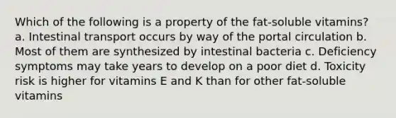 Which of the following is a property of the fat-soluble vitamins? a. Intestinal transport occurs by way of the portal circulation b. Most of them are synthesized by intestinal bacteria c. Deficiency symptoms may take years to develop on a poor diet d. Toxicity risk is higher for vitamins E and K than for other fat-soluble vitamins