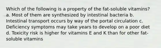 Which of the following is a property of the fat-soluble vitamins? a. Most of them are synthesized by intestinal bacteria b. Intestinal transport occurs by way of the portal circulation c. Deficiency symptoms may take years to develop on a poor diet d. Toxicity risk is higher for vitamins E and K than for other fat-soluble vitamins