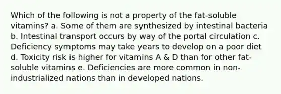 Which of the following is not a property of the fat-soluble vitamins? a. Some of them are synthesized by intestinal bacteria b. Intestinal transport occurs by way of the portal circulation c. Deficiency symptoms may take years to develop on a poor diet d. Toxicity risk is higher for vitamins A & D than for other fat-soluble vitamins e. Deficiencies are more common in non-industrialized nations than in developed nations.