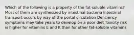 Which of the following is a property of the fat-soluble vitamins? Most of them are synthesized by intestinal bacteria Intestinal transport occurs by way of the portal circulation Deficiency symptoms may take years to develop on a poor diet Toxicity risk is higher for vitamins E and K than for other fat-soluble vitamins