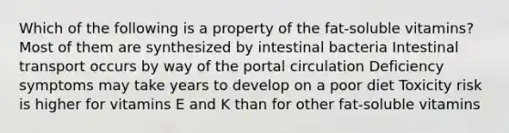 Which of the following is a property of the fat-soluble vitamins? Most of them are synthesized by intestinal bacteria Intestinal transport occurs by way of the portal circulation Deficiency symptoms may take years to develop on a poor diet Toxicity risk is higher for vitamins E and K than for other fat-soluble vitamins
