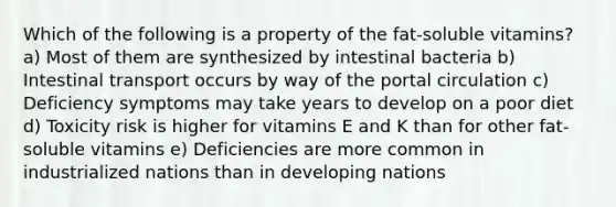 Which of the following is a property of the fat-soluble vitamins? a) Most of them are synthesized by intestinal bacteria b) Intestinal transport occurs by way of the portal circulation c) Deficiency symptoms may take years to develop on a poor diet d) Toxicity risk is higher for vitamins E and K than for other fat-soluble vitamins e) Deficiencies are more common in industrialized nations than in developing nations