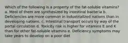 Which of the following is a property of the fat-soluble vitamins?​ a. ​Most of them are synthesized by intestinal bacteria b. ​Deficiencies are more common in industrialized nations than in developing nations. c. ​Intestinal transport occurs by way of the portal circulation d. ​Toxicity risk is higher for vitamins E and K than for other fat-soluble vitamins e. ​Deficiency symptoms may take years to develop on a poor diet