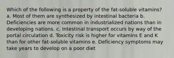 Which of the following is a property of the fat-soluble vitamins?​ a. ​Most of them are synthesized by intestinal bacteria b. ​Deficiencies are more common in industrialized nations than in developing nations. c. ​Intestinal transport occurs by way of the portal circulation d. ​Toxicity risk is higher for vitamins E and K than for other fat-soluble vitamins e. ​Deficiency symptoms may take years to develop on a poor diet