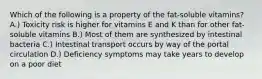 Which of the following is a property of the fat-soluble vitamins? A.) Toxicity risk is higher for vitamins E and K than for other fat-soluble vitamins B.) Most of them are synthesized by intestinal bacteria C.) Intestinal transport occurs by way of the portal circulation D.) Deficiency symptoms may take years to develop on a poor diet