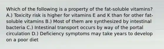 Which of the following is a property of the fat-soluble vitamins? A.) Toxicity risk is higher for vitamins E and K than for other fat-soluble vitamins B.) Most of them are synthesized by intestinal bacteria C.) Intestinal transport occurs by way of the portal circulation D.) Deficiency symptoms may take years to develop on a poor diet