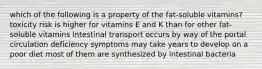 which of the following is a property of the fat-soluble vitamins? toxicity risk is higher for vitamins E and K than for other fat-soluble vitamins Intestinal transport occurs by way of the portal circulation deficiency symptoms may take years to develop on a poor diet most of them are synthesized by intestinal bacteria